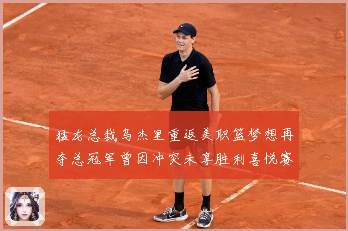 猛龙总裁乌杰里重返美职篮梦想再夺总冠军曾因冲突未享胜利喜悦赛场复盘-深度解析