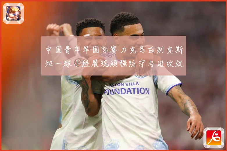中国青年军国际赛力克乌兹别克斯坦一球小胜展现顽强防守与进攻效数据研判-深度解析