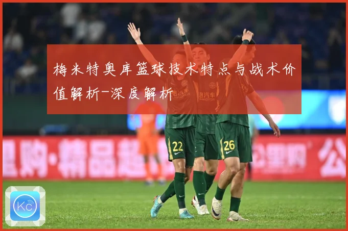 梅米特奥库篮球技术特点与战术价值解析-深度解析