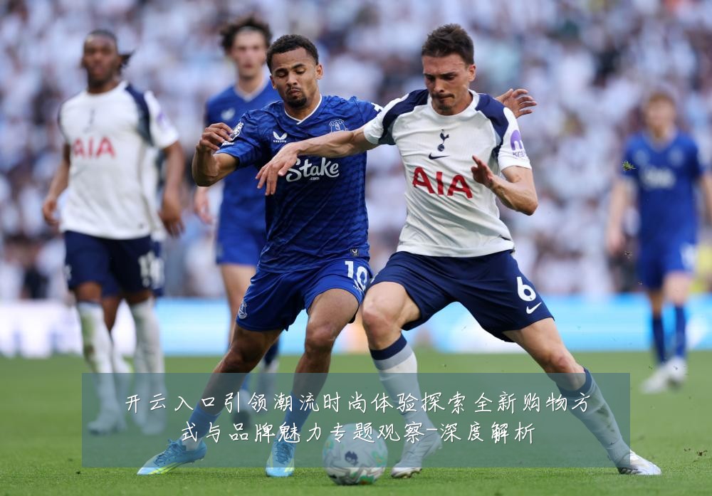 开云入口引领潮流时尚体验探索全新购物方式与品牌魅力专题观察-深度解析